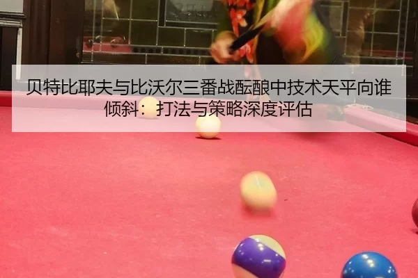 贝特比耶夫与比沃尔三番战酝酿中技术天平向谁倾斜：打法与策略深度评估