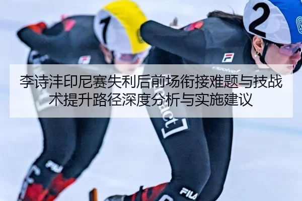 李诗沣印尼赛失利后前场衔接难题与技战术提升路径深度分析与实施建议