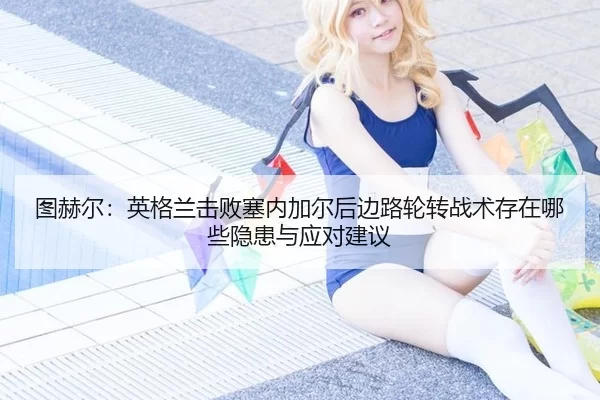 图赫尔：英格兰击败塞内加尔后边路轮转战术存在哪些隐患与应对建议